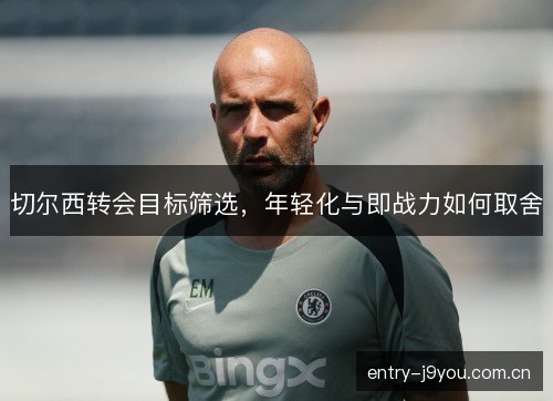 切尔西转会目标筛选,年轻化与即战力如何取舍 切尔西转会目标筛选,年轻化与即战力如何取舍